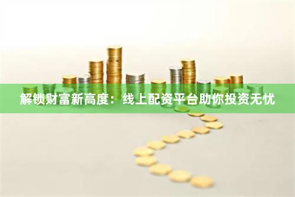 解锁财富新高度：线上配资平台助你投资无忧