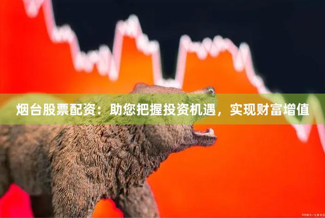 烟台股票配资：助您把握投资机遇，实现财富增值