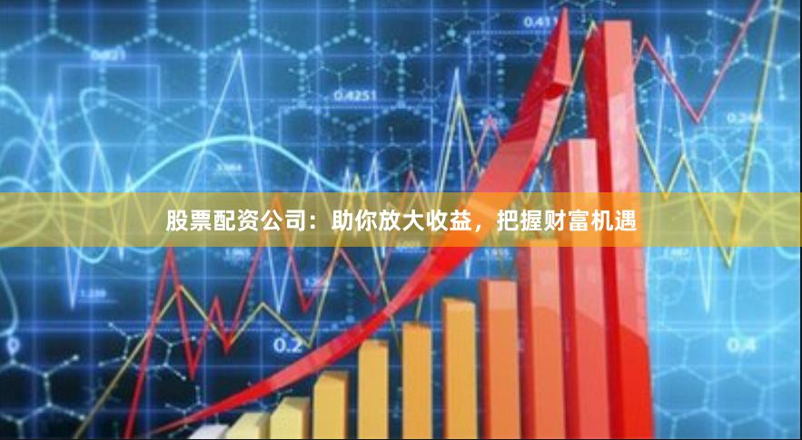 股票配资公司：助你放大收益，把握财富机遇