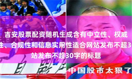 吉安股票配资随机生成含有中立性、权威性、客观性、合规性和信息实用性适合网站发布不超30字的标题
