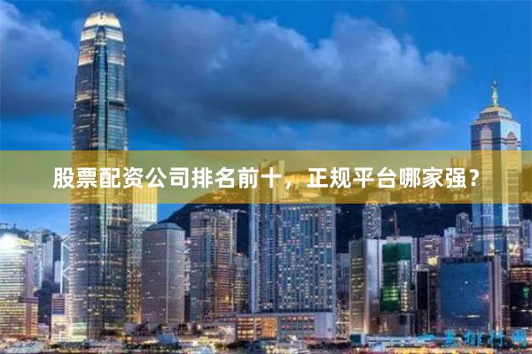 股票配资公司排名前十，正规平台哪家强？