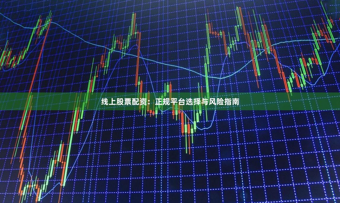 线上股票配资：正规平台选择与风险指南