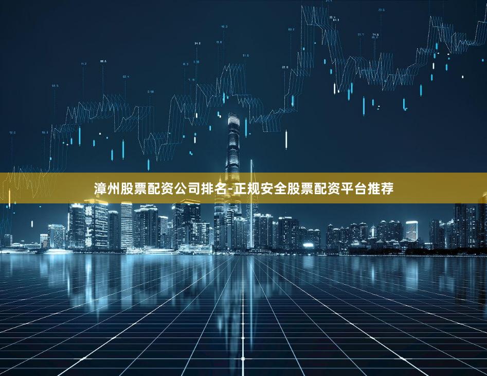 漳州股票配资公司排名-正规安全股票配资平台推荐