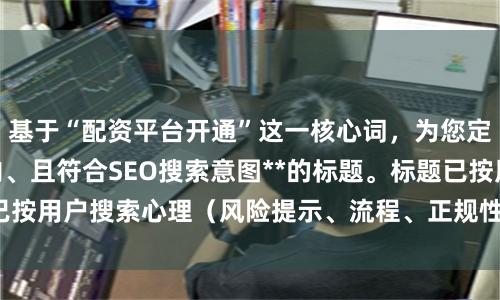 基于“配资平台开通”这一核心词，为您定制**不重复、以内、且符合SEO搜索意图**的标题。标题已按用户搜索心理（风险提示、流程、正规性、操作指南）分类：