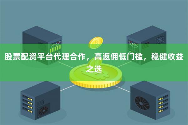 股票配资平台代理合作，高返佣低门槛，稳健收益之选