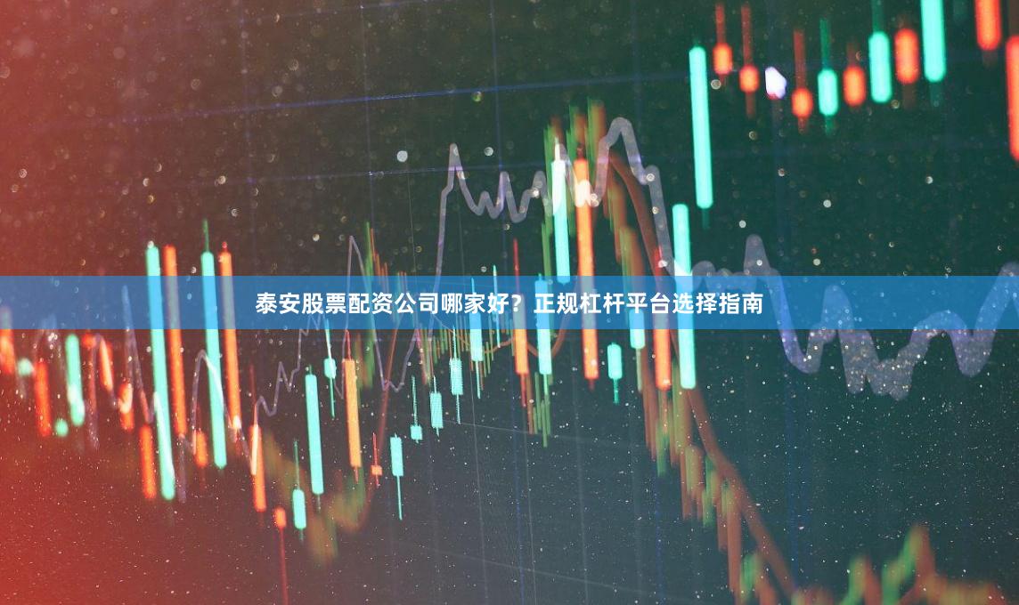 泰安股票配资公司哪家好？正规杠杆平台选择指南