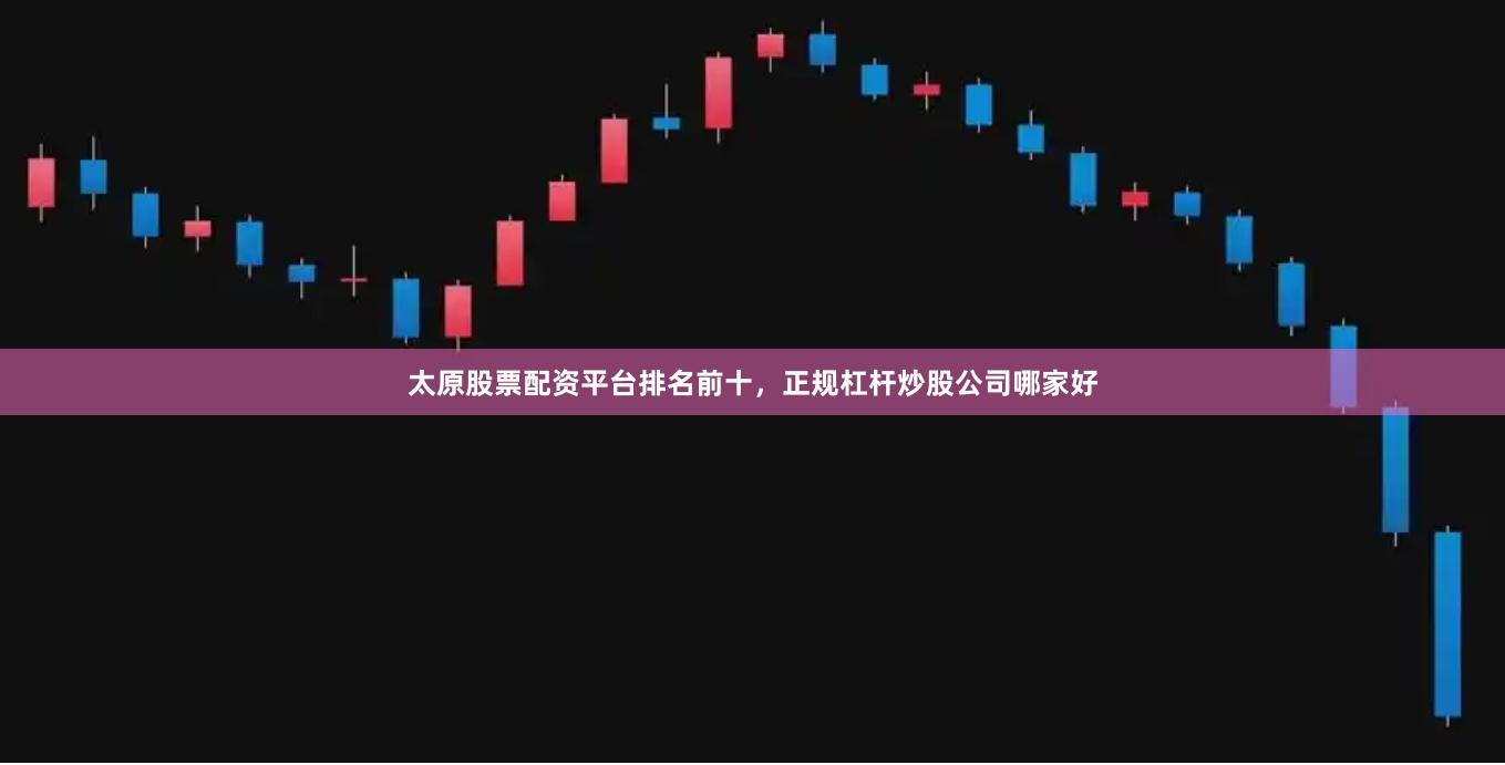 太原股票配资平台排名前十，正规杠杆炒股公司哪家好